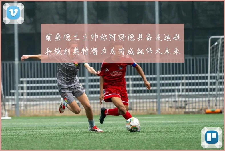 前桑德兰主帅称阿玛德具备麦迪逊和埃利奥特潜力或将成就伟大未来