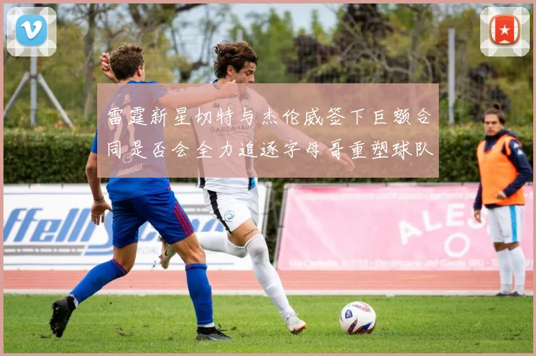 雷霆新星切特与杰伦威签下巨额合同是否会全力追逐字母哥重塑球队实力
