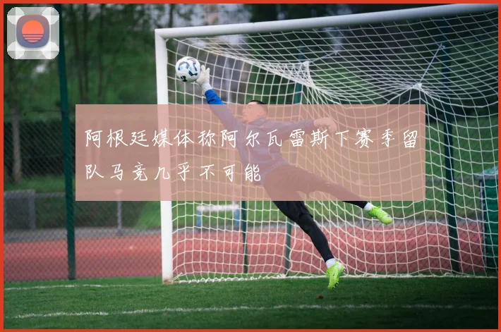 阿根廷媒体称阿尔瓦雷斯下赛季留队马竞几乎不可能