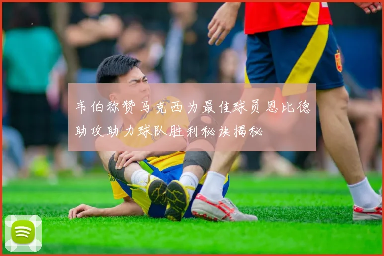 韦伯称赞马克西为最佳球员恩比德助攻助力球队胜利秘诀揭秘