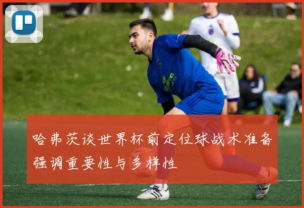 哈弗茨谈世界杯前定位球战术准备强调重要性与多样性