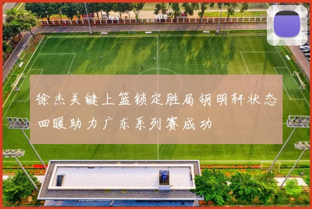 徐杰关键上篮锁定胜局胡明轩状态回暖助力广东系列赛成功