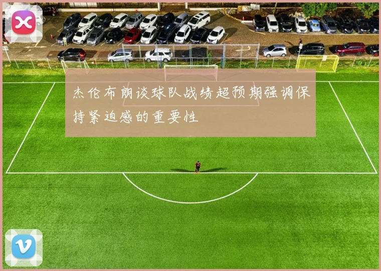 杰伦布朗谈球队战绩超预期强调保持紧迫感的重要性