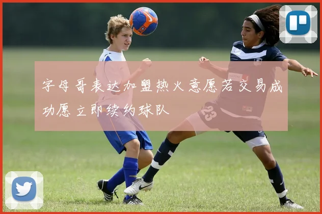 字母哥表达加盟热火意愿若交易成功愿立即续约球队