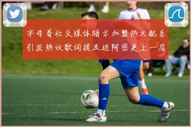 字母哥社交媒体暗示加盟热火配乐引发热议歌词提及迈阿密更上一层楼