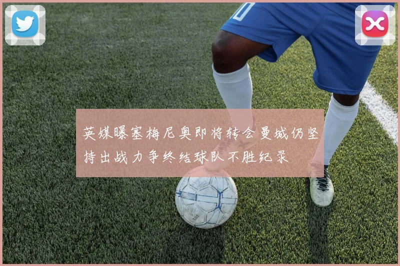 英媒曝塞梅尼奥即将转会曼城仍坚持出战力争终结球队不胜纪录