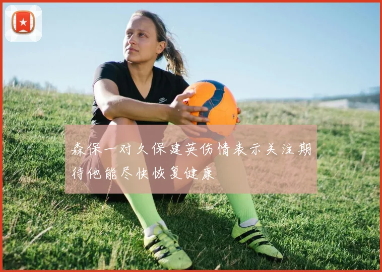 森保一对久保建英伤情表示关注期待他能尽快恢复健康