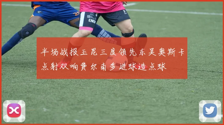 半场战报玉昆三度领先东吴奥斯卡点射双响费尔南多进球造点球