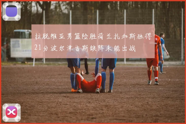 拉脱维亚男篮险胜荷兰扎加斯独得21分波尔津吉斯缺阵未能出战