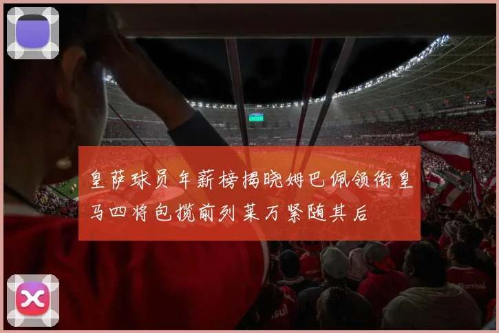 皇萨球员年薪榜揭晓姆巴佩领衔皇马四将包揽前列莱万紧随其后