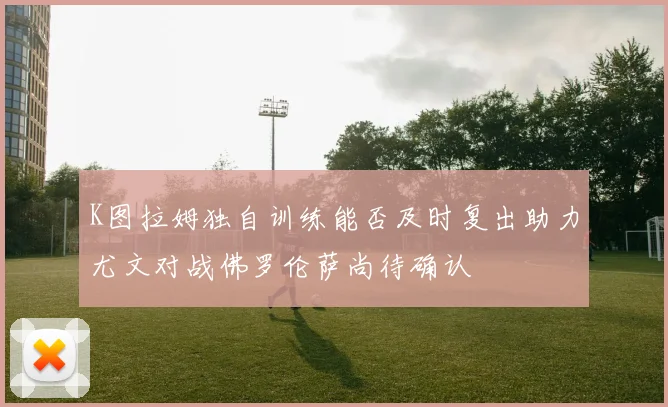 K图拉姆独自训练能否及时复出助力尤文对战佛罗伦萨尚待确认