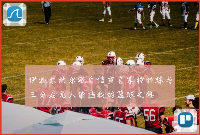 伊扎尔纳尔逊自信宣言掌控控球与三分后无人能挡我的篮球之路