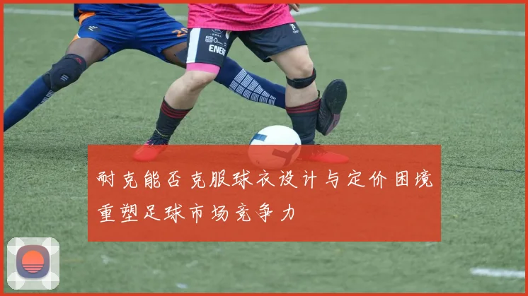 耐克能否克服球衣设计与定价困境重塑足球市场竞争力