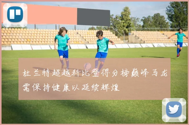 杜兰特超越科比登得分榜巅峰马龙需保持健康以延续辉煌