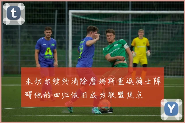 米切尔续约消除詹姆斯重返骑士障碍他的回归依旧成为联盟焦点