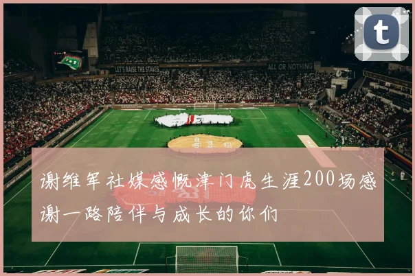 谢维军社媒感慨津门虎生涯200场感谢一路陪伴与成长的你们