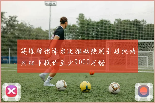 英媒称德泽尔比推动热刺引进托纳利纽卡报价至少9000万镑