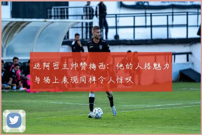 迈阿密主帅赞梅西：他的人格魅力与场上表现同样令人惊叹