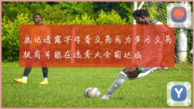 鹿记透露字母哥交易或为多方交易极有可能在选秀大会前达成