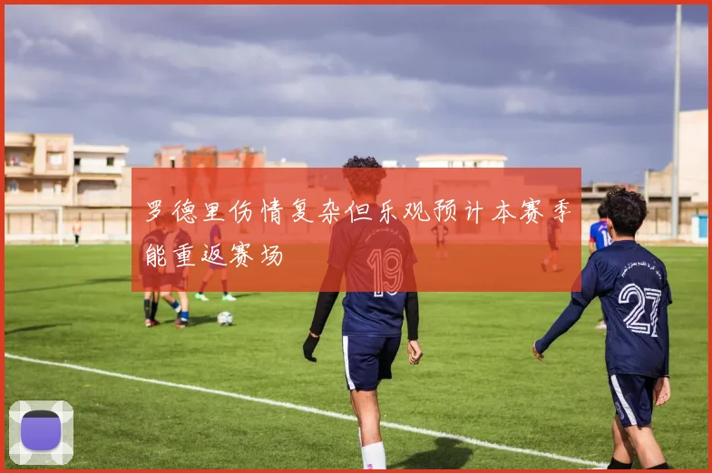 罗德里伤情复杂但乐观预计本赛季能重返赛场