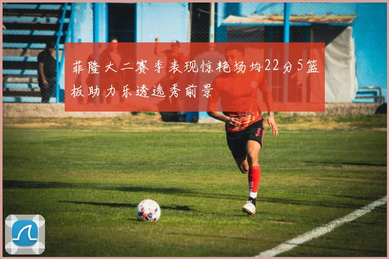 菲隆大二赛季表现惊艳场均22分5篮板助力乐透选秀前景