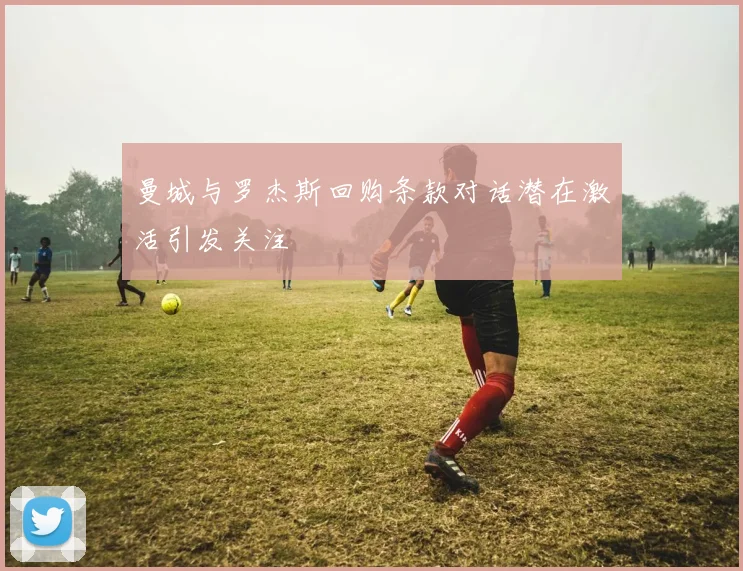 曼城与罗杰斯回购条款对话潜在激活引发关注