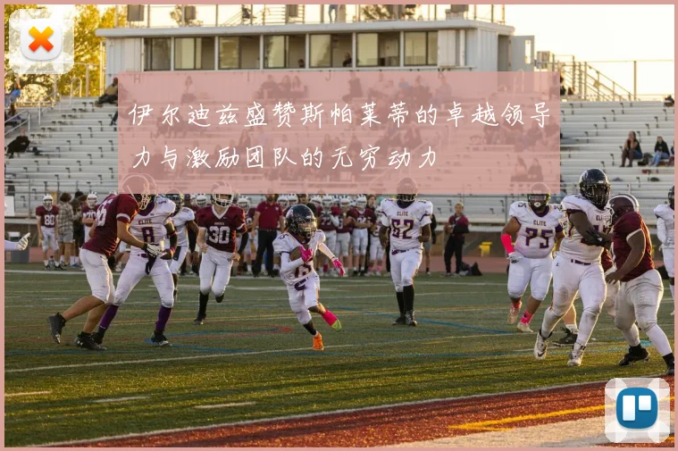 伊尔迪兹盛赞斯帕莱蒂的卓越领导力与激励团队的无穷动力
